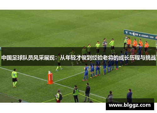 中国足球队员风采展现：从年轻才俊到经验老将的成长历程与挑战